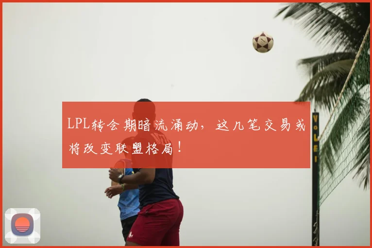 LPL转会期暗流涌动，这几笔交易或将改变联盟格局！