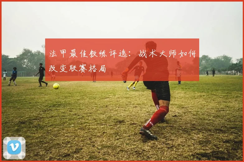 法甲最佳教练评选:战术大师如何改变联赛格局