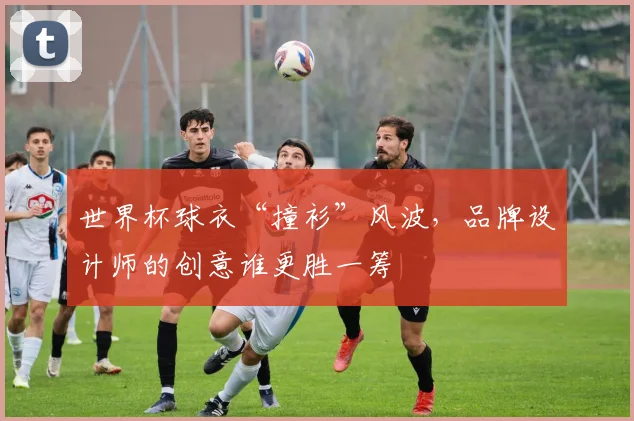 世界杯球衣“撞衫”风波，品牌设计师的创意谁更胜一筹