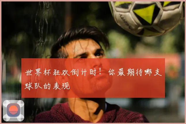 世界杯狂欢倒计时！你最期待哪支球队的表现