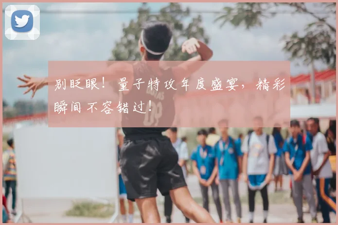 别眨眼！量子特攻年度盛宴，精彩瞬间不容错过！